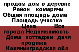 продам дом в деревне  › Район ­ комаричи › Общая площадь дома ­ 52 › Площадь участка ­ 2 705 › Цена ­ 450 - Все города Недвижимость » Дома, коттеджи, дачи продажа   . Калининградская обл.,Светлогорск г.